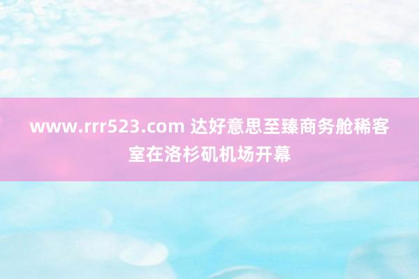 www.rrr523.com 达好意思至臻商务舱稀客室在洛杉矶机场开幕