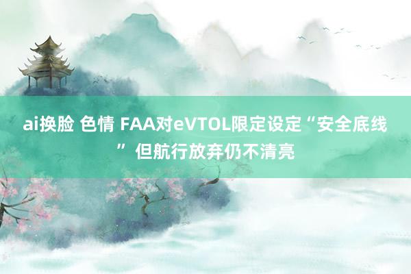 ai换脸 色情 FAA对eVTOL限定设定“安全底线” 但航行放弃仍不清亮