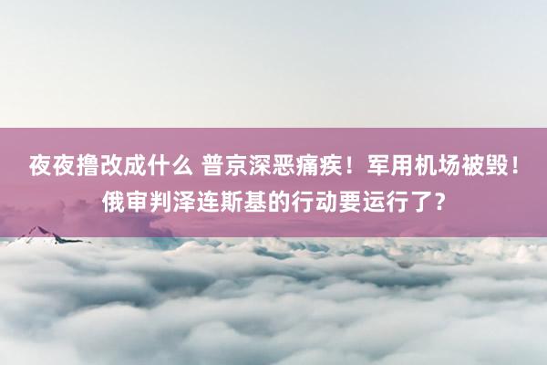 夜夜撸改成什么 普京深恶痛疾！军用机场被毁！俄审判泽连斯基的行动要运行了？