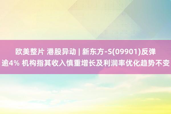 欧美整片 港股异动 | 新东方-S(09901)反弹逾4% 机构指其收入慎重增长及利润率优化趋势不变