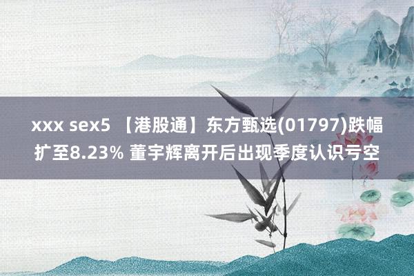 xxx sex5 【港股通】东方甄选(01797)跌幅扩至8.23% 董宇辉离开后出现季度认识亏空