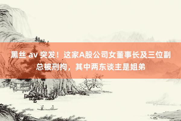 黑丝 av 突发！这家A股公司女董事长及三位副总被刑拘，其中两东谈主是姐弟