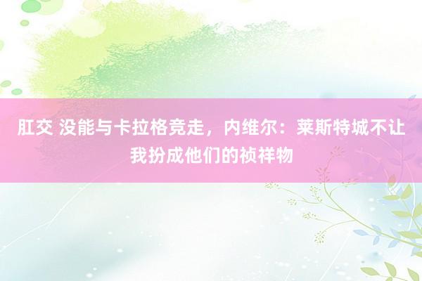 肛交 没能与卡拉格竞走，内维尔：莱斯特城不让我扮成他们的祯祥物