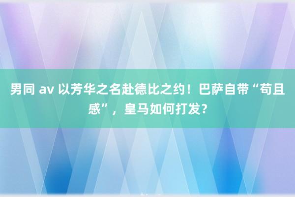 男同 av 以芳华之名赴德比之约！巴萨自带“苟且感”，皇马如何打发？