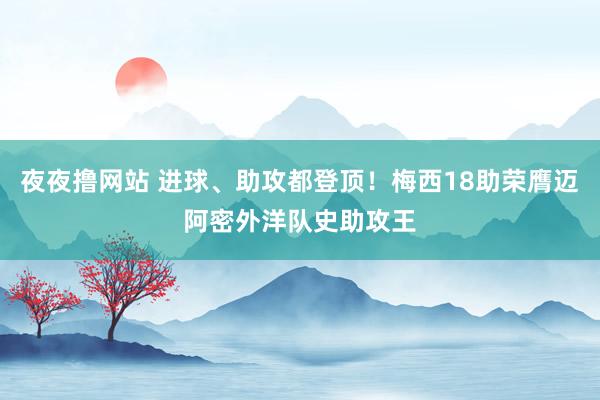 夜夜撸网站 进球、助攻都登顶！梅西18助荣膺迈阿密外洋队史助攻王