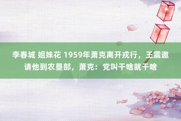 李春城 姐妹花 1959年萧克离开戎行，王震邀请他到农垦部，萧克：党叫干啥就干啥