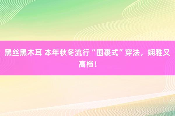 黑丝黑木耳 本年秋冬流行“围裹式”穿法，娴雅又高档！