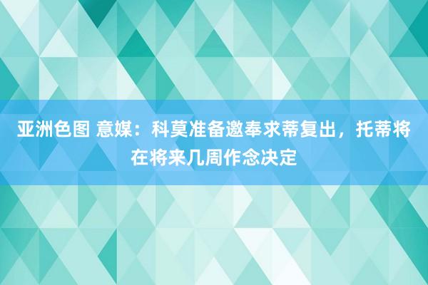 亚洲色图 意媒：科莫准备邀奉求蒂复出，托蒂将在将来几周作念决定