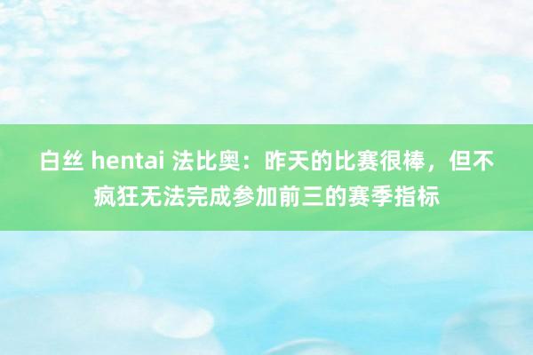 白丝 hentai 法比奥：昨天的比赛很棒，但不疯狂无法完成参加前三的赛季指标