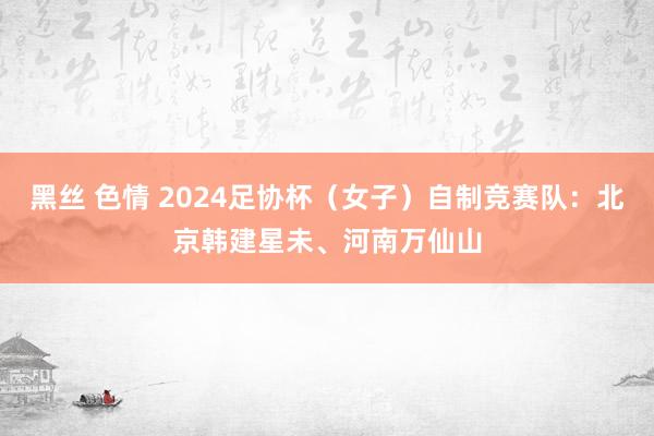 黑丝 色情 2024足协杯（女子）自制竞赛队：北京韩建星未、河南万仙山