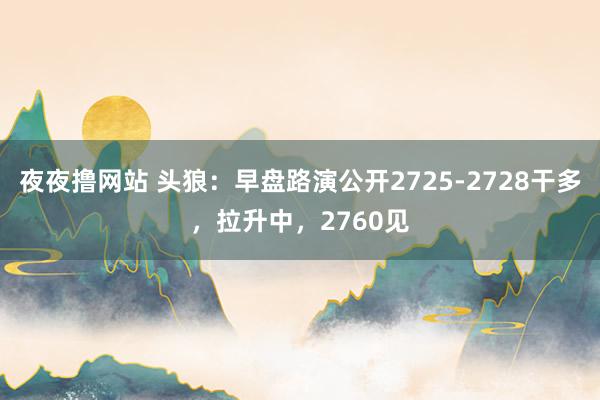 夜夜撸网站 头狼：早盘路演公开2725-2728干多，拉升中，2760见