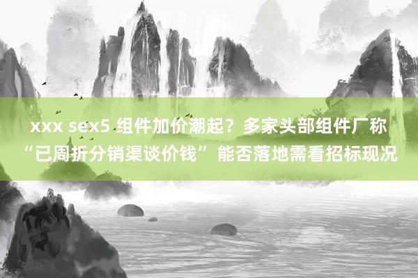 xxx sex5 组件加价潮起？多家头部组件厂称“已周折分销渠谈价钱” 能否落地需看招标现况