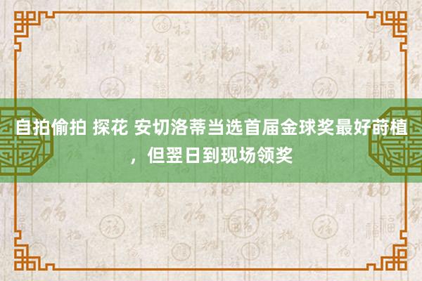 自拍偷拍 探花 安切洛蒂当选首届金球奖最好莳植，但翌日到现场领奖