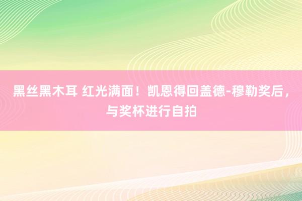 黑丝黑木耳 红光满面！凯恩得回盖德-穆勒奖后，与奖杯进行自拍