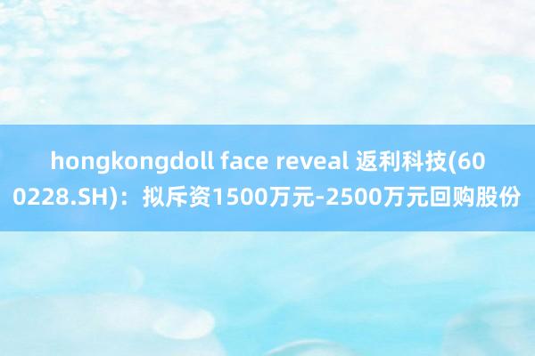 hongkongdoll face reveal 返利科技(600228.SH)：拟斥资1500万元-2500万元回购股份