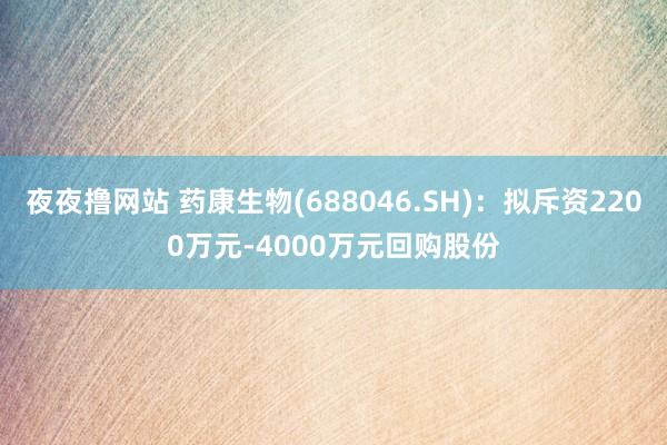 夜夜撸网站 药康生物(688046.SH)：拟斥资2200万元-4000万元回购股份