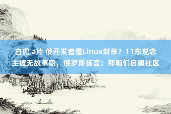 白虎 a片 俄开发者遭Linux封杀？11东说念主被无故革职，俄罗斯扬言：那咱们自建社区