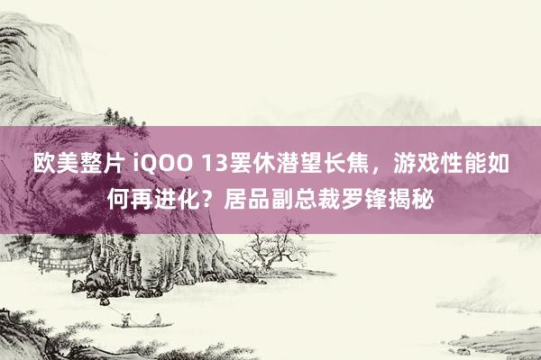 欧美整片 iQOO 13罢休潜望长焦，游戏性能如何再进化？居品副总裁罗锋揭秘