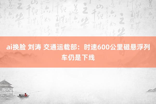 ai换脸 刘涛 交通运载部：时速600公里磁悬浮列车仍是下线