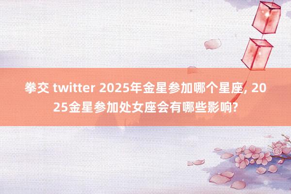 拳交 twitter 2025年金星参加哪个星座， 2025金星参加处女座会有哪些影响?