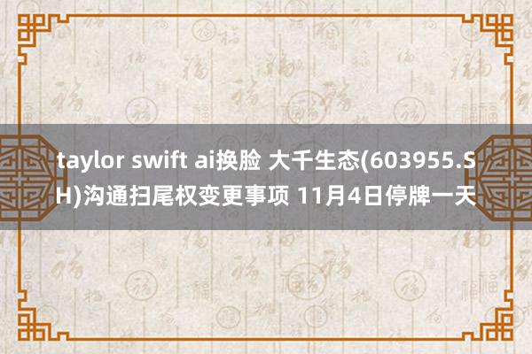 taylor swift ai换脸 大千生态(603955.SH)沟通扫尾权变更事项 11月4日停牌一天