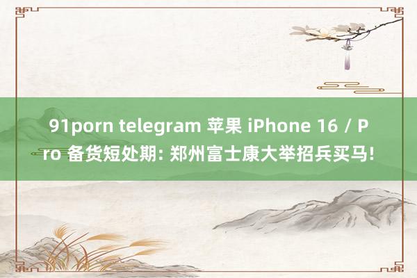 91porn telegram 苹果 iPhone 16 / Pro 备货短处期: 郑州富士康大举招兵买马!