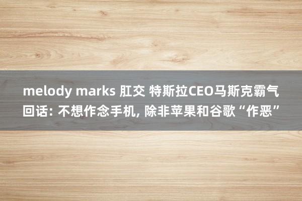 melody marks 肛交 特斯拉CEO马斯克霸气回话: 不想作念手机， 除非苹果和谷歌“作恶”