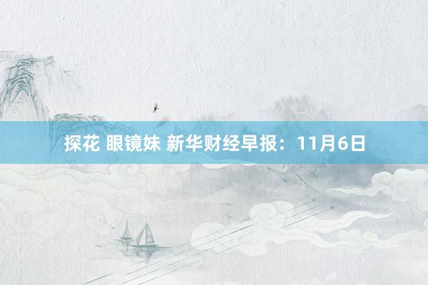 探花 眼镜妹 新华财经早报：11月6日