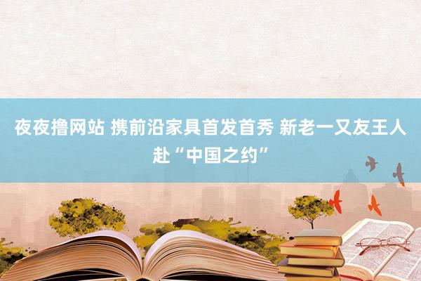 夜夜撸网站 携前沿家具首发首秀 新老一又友王人赴“中国之约”