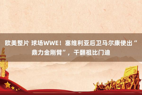 欧美整片 球场WWE！塞维利亚后卫马尔康使出“鼎力金刚臂”，干翻祖比门迪