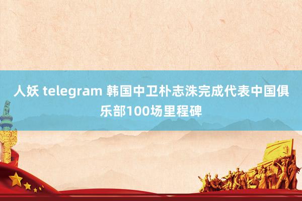 人妖 telegram 韩国中卫朴志洙完成代表中国俱乐部100场里程碑