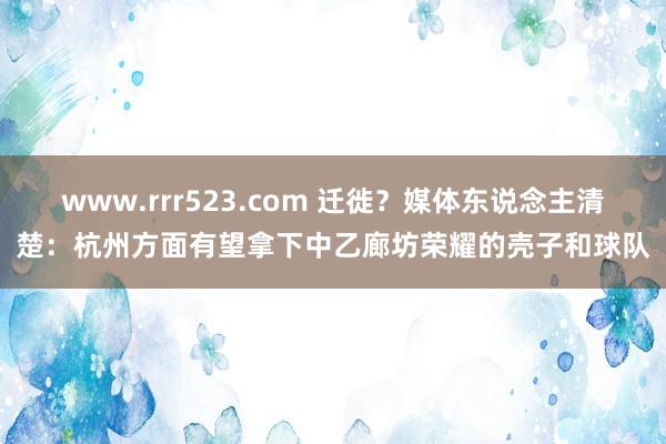 www.rrr523.com 迁徙？媒体东说念主清楚：杭州方面有望拿下中乙廊坊荣耀的壳子和球队