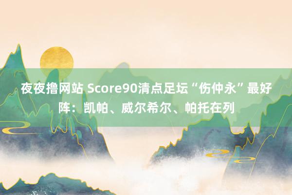 夜夜撸网站 Score90清点足坛“伤仲永”最好阵：凯帕、威尔希尔、帕托在列