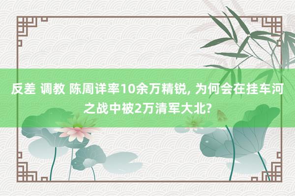 反差 调教 陈周详率10余万精锐， 为何会在挂车河之战中被2万清军大北?