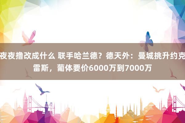 夜夜撸改成什么 联手哈兰德？德天外：曼城挑升约克雷斯，葡体要价6000万到7000万