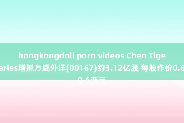 hongkongdoll porn videos Chen Tiger Charles增抓万威外洋(00167)约3.12亿股 每股作价0.6港元