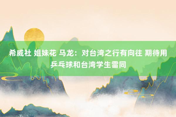 希威社 姐妹花 马龙：对台湾之行有向往 期待用乒乓球和台湾学生雷同