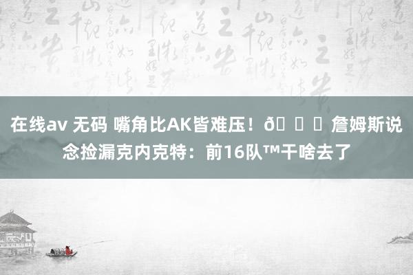 在线av 无码 嘴角比AK皆难压！😂詹姆斯说念捡漏克内克特：前16队™干啥去了