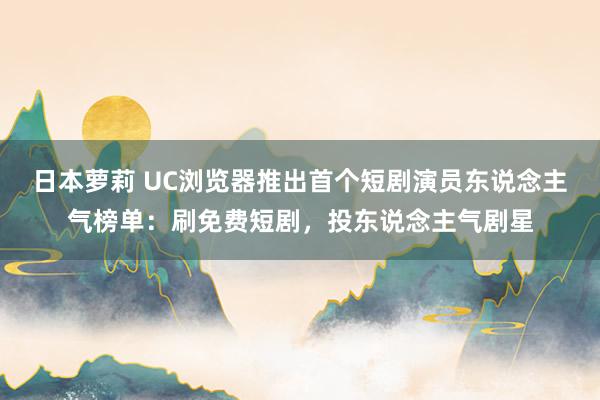 日本萝莉 UC浏览器推出首个短剧演员东说念主气榜单：刷免费短剧，投东说念主气剧星