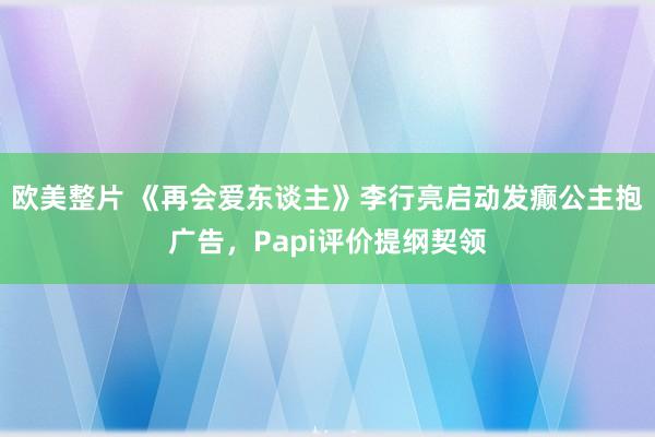 欧美整片 《再会爱东谈主》李行亮启动发癫公主抱广告，Papi评价提纲契领