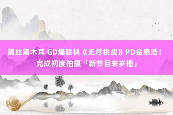 黑丝黑木耳 GD爆联袂《无尽挑战》PD金泰浩！　完成初度拍摄「新节目来岁播」