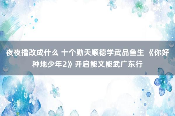 夜夜撸改成什么 十个勤天顺德学武品鱼生 《你好种地少年2》开启能文能武广东行