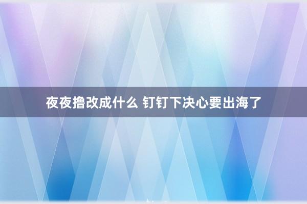 夜夜撸改成什么 钉钉下决心要出海了