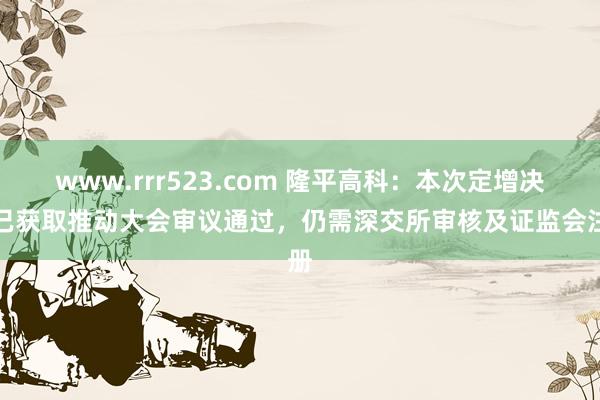 www.rrr523.com 隆平高科：本次定增决议已获取推动大会审议通过，仍需深交所审核及证监会注册