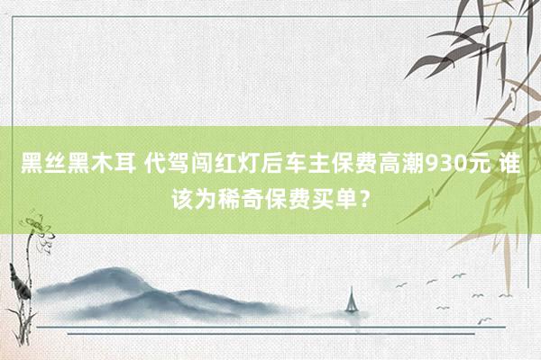 黑丝黑木耳 代驾闯红灯后车主保费高潮930元 谁该为稀奇保费买单？