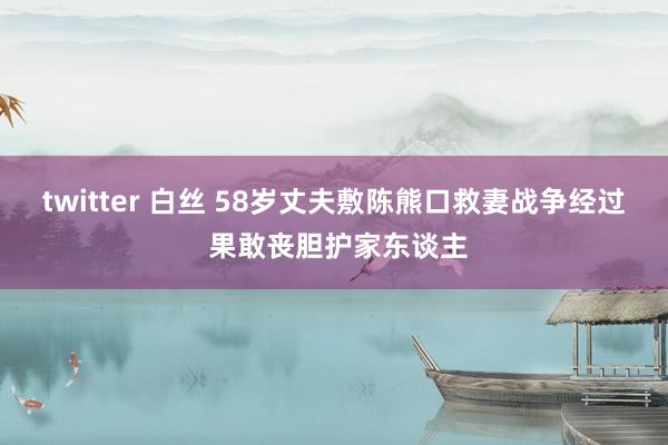 twitter 白丝 58岁丈夫敷陈熊口救妻战争经过 果敢丧胆护家东谈主