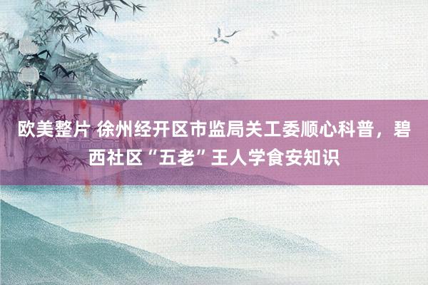 欧美整片 徐州经开区市监局关工委顺心科普，碧西社区“五老”王人学食安知识