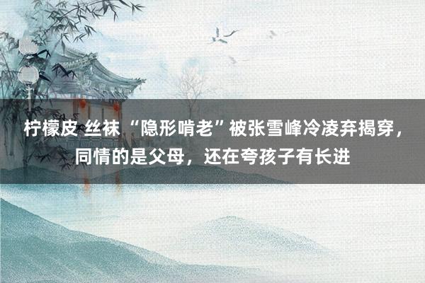 柠檬皮 丝袜 “隐形啃老”被张雪峰冷凌弃揭穿，同情的是父母，还在夸孩子有长进