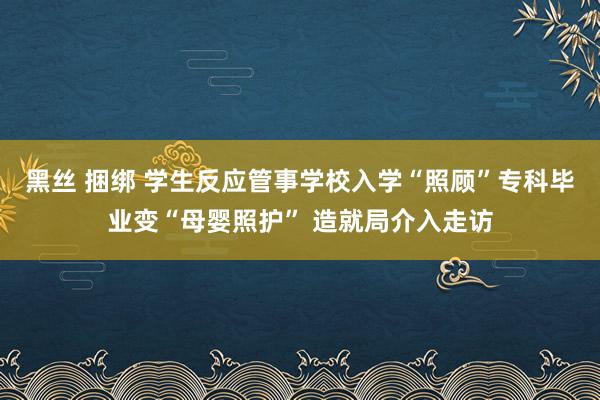 黑丝 捆绑 学生反应管事学校入学“照顾”专科毕业变“母婴照护” 造就局介入走访