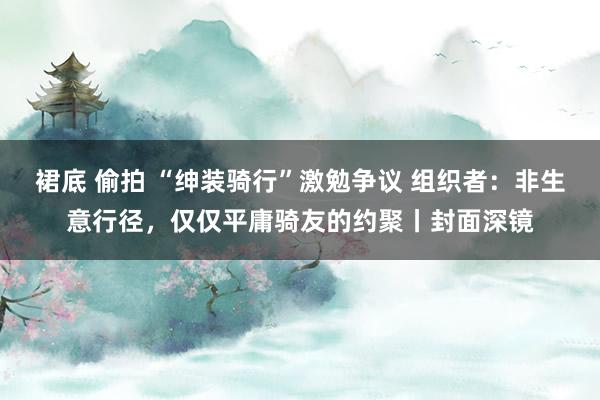 裙底 偷拍 “绅装骑行”激勉争议 组织者：非生意行径，仅仅平庸骑友的约聚丨封面深镜